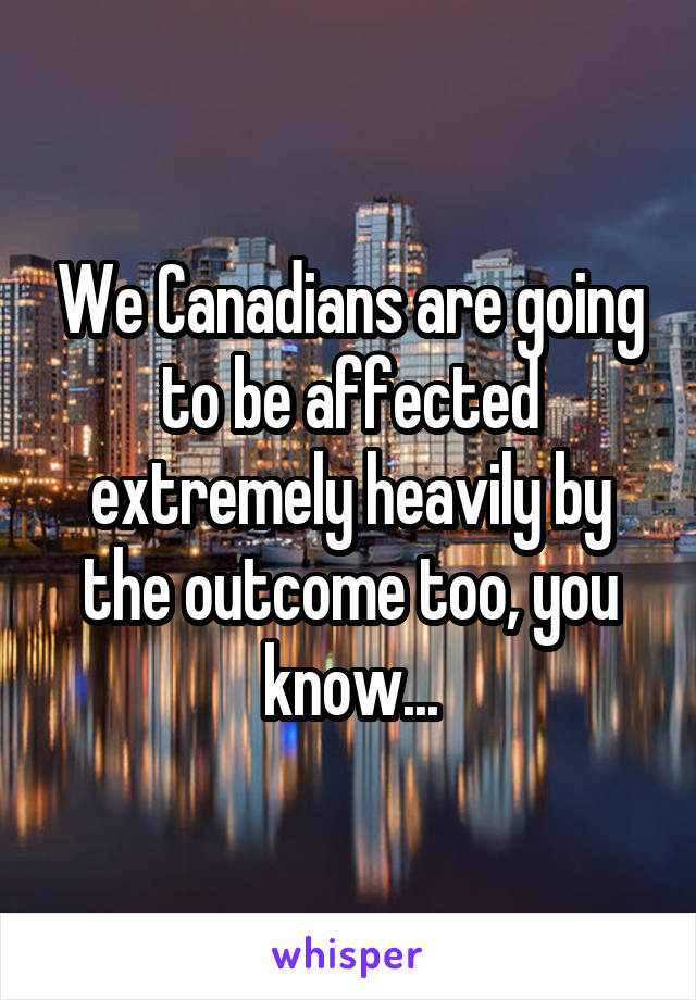 We Canadians are going to be affected extremely heavily by the outcome too, you know...