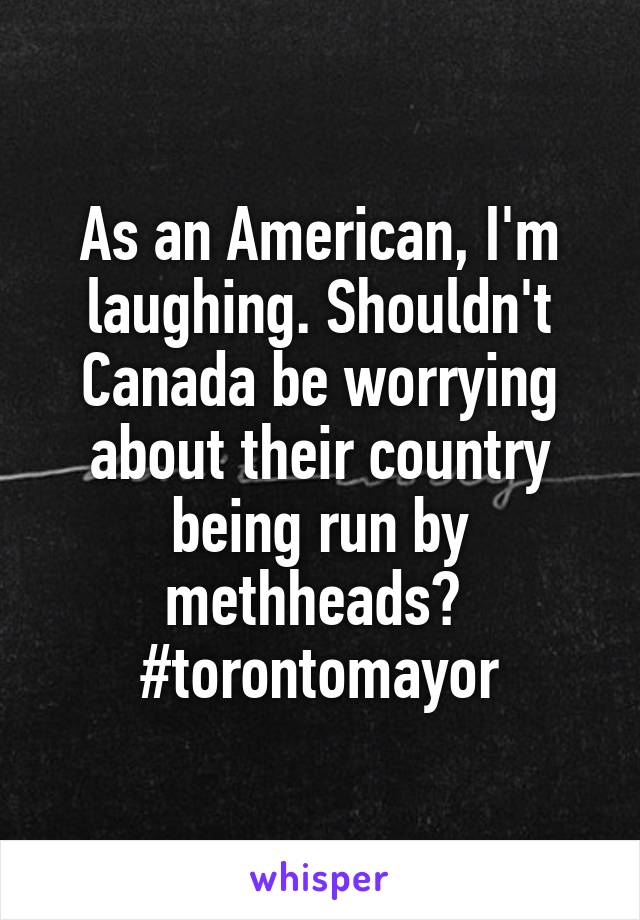 As an American, I'm laughing. Shouldn't Canada be worrying about their country being run by methheads? 
#torontomayor