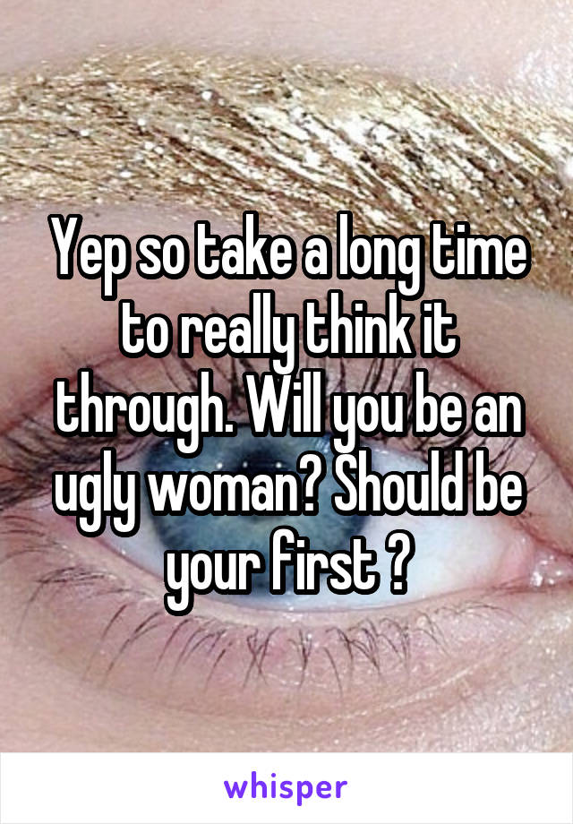 Yep so take a long time to really think it through. Will you be an ugly woman? Should be your first ?