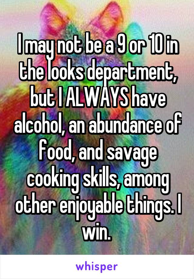 I may not be a 9 or 10 in the looks department, but I ALWAYS have alcohol, an abundance of food, and savage cooking skills, among other enjoyable things. I win. 