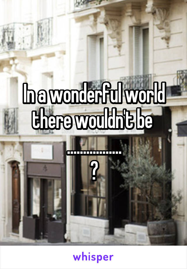 In a wonderful world there wouldn't be 
.................
?