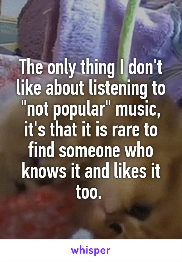 The only thing I don't like about listening to "not popular" music, it's that it is rare to find someone who knows it and likes it too. 