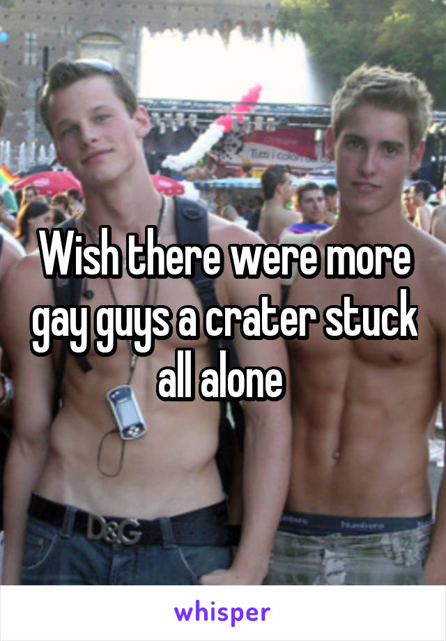 Wish there were more gay guys a crater stuck all alone 