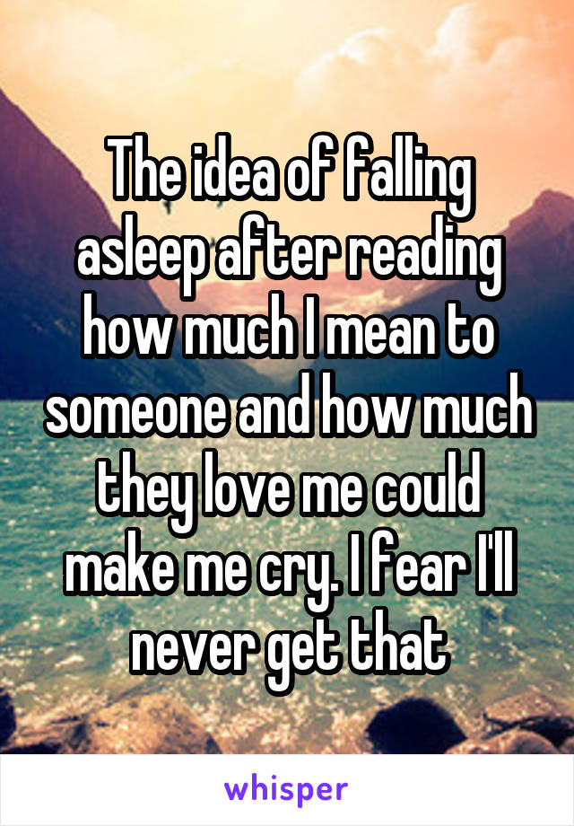 The idea of falling asleep after reading how much I mean to someone and how much they love me could make me cry. I fear I'll never get that