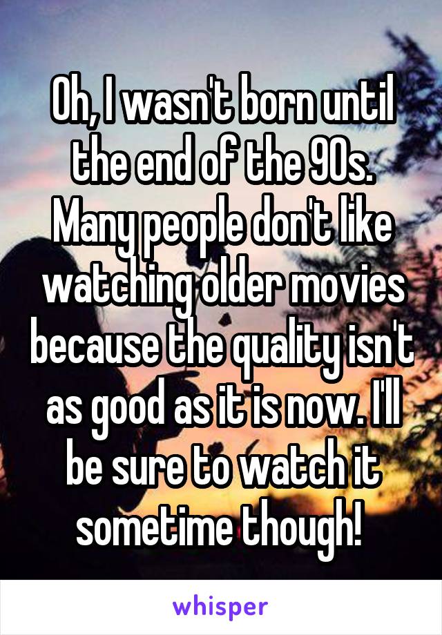 Oh, I wasn't born until the end of the 90s. Many people don't like watching older movies because the quality isn't as good as it is now. I'll be sure to watch it sometime though! 