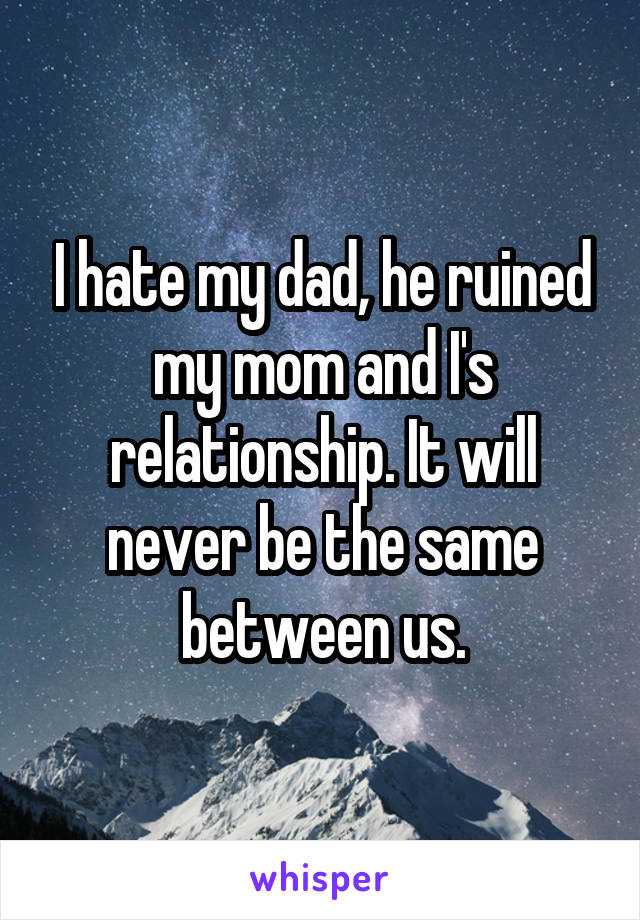 I hate my dad, he ruined my mom and I's relationship. It will never be the same between us.