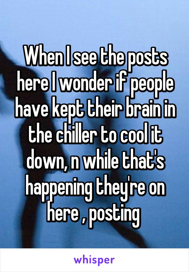 When I see the posts here I wonder if people have kept their brain in the chiller to cool it down, n while that's happening they're on here , posting 