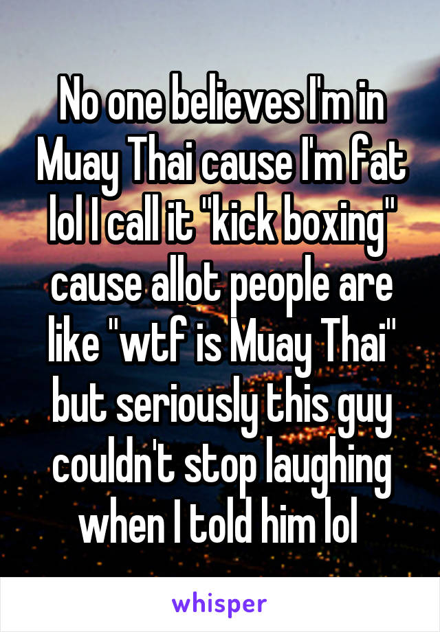 No one believes I'm in Muay Thai cause I'm fat lol I call it "kick boxing" cause allot people are like "wtf is Muay Thai" but seriously this guy couldn't stop laughing when I told him lol 