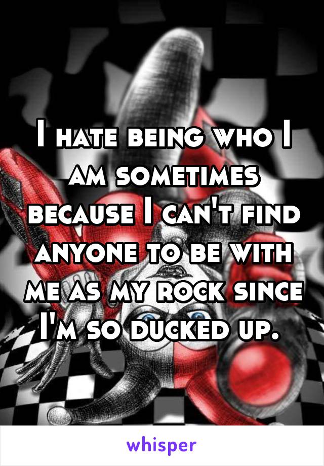 I hate being who I am sometimes because I can't find anyone to be with me as my rock since I'm so ducked up. 