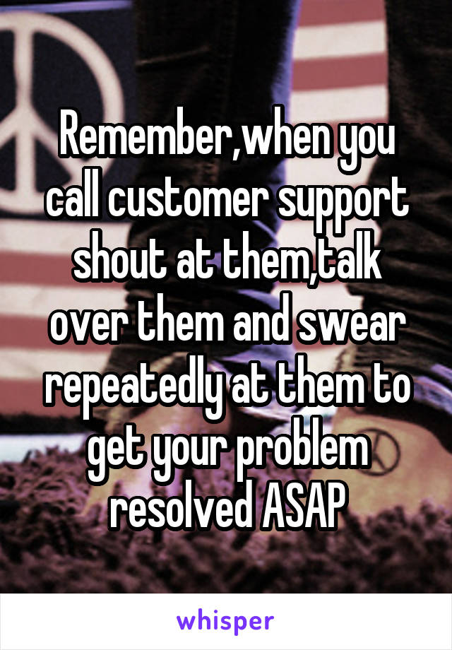 Remember,when you call customer support shout at them,talk over them and swear repeatedly at them to get your problem resolved ASAP