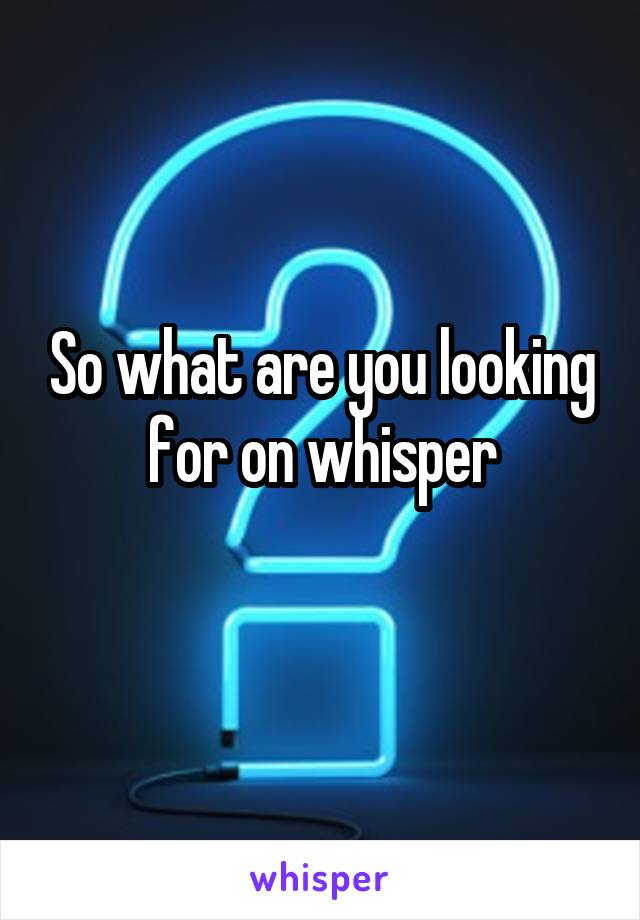 So what are you looking for on whisper
