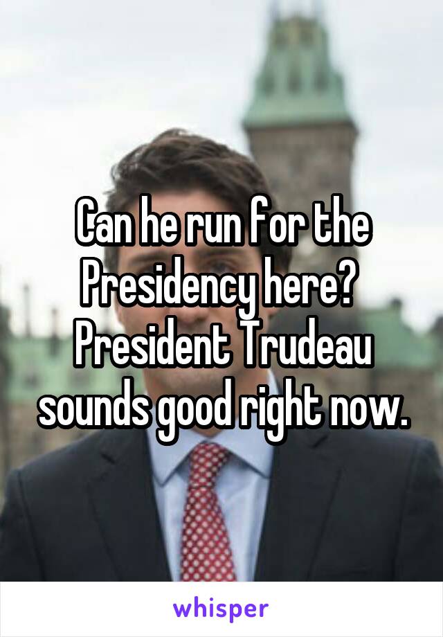 Can he run for the Presidency here?  President Trudeau sounds good right now.