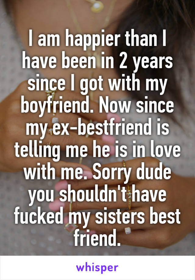 I am happier than I have been in 2 years since I got with my boyfriend. Now since my ex-bestfriend is telling me he is in love with me. Sorry dude you shouldn't have fucked my sisters best friend.