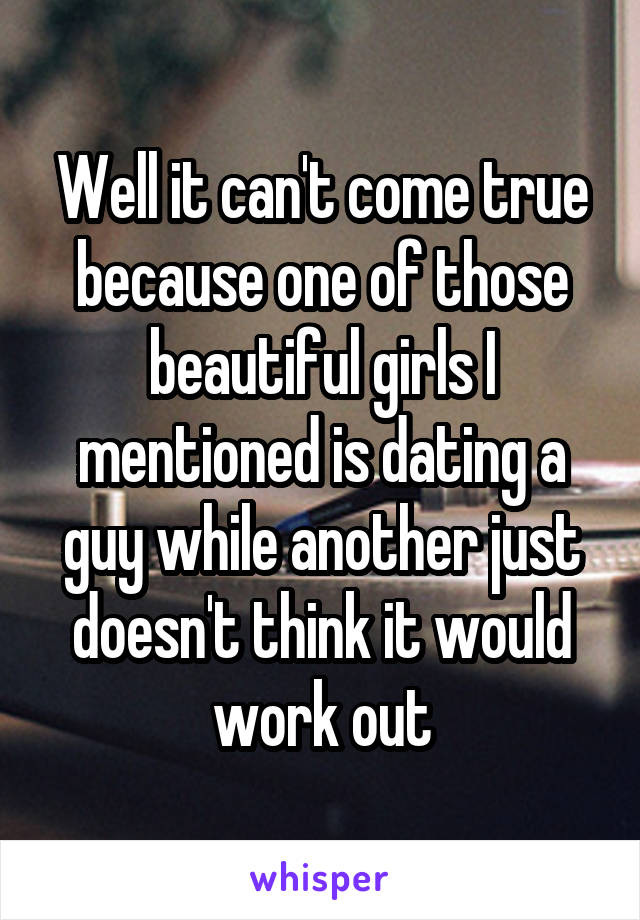 Well it can't come true because one of those beautiful girls I mentioned is dating a guy while another just doesn't think it would work out