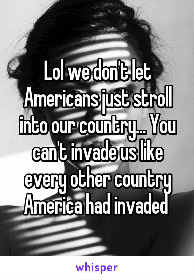 Lol we don't let Americans just stroll into our country... You can't invade us like every other country America had invaded 