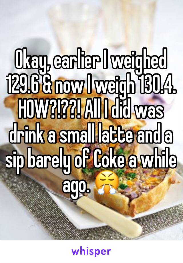 Okay, earlier I weighed 129.6 & now I weigh 130.4. 
HOW?!??! All I did was drink a small latte and a sip barely of Coke a while ago. 😤