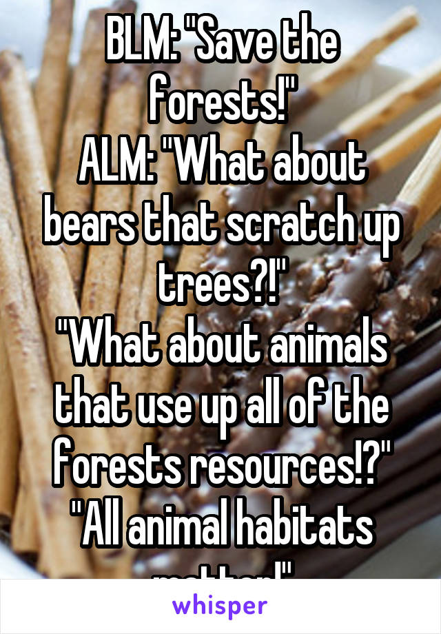 BLM: "Save the forests!"
ALM: "What about bears that scratch up trees?!"
"What about animals that use up all of the forests resources!?"
"All animal habitats matter!"