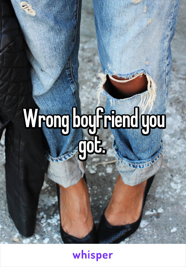 Wrong boyfriend you got. 