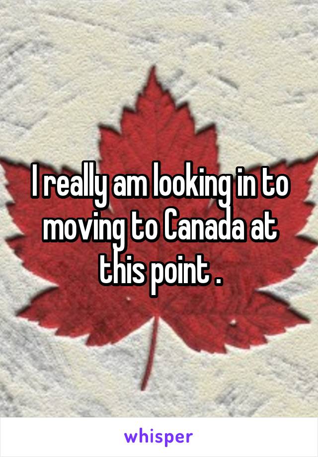 I really am looking in to moving to Canada at this point .