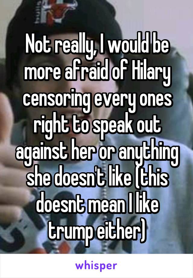 Not really, I would be more afraid of Hilary censoring every ones right to speak out against her or anything she doesn't like (this doesnt mean I like trump either)