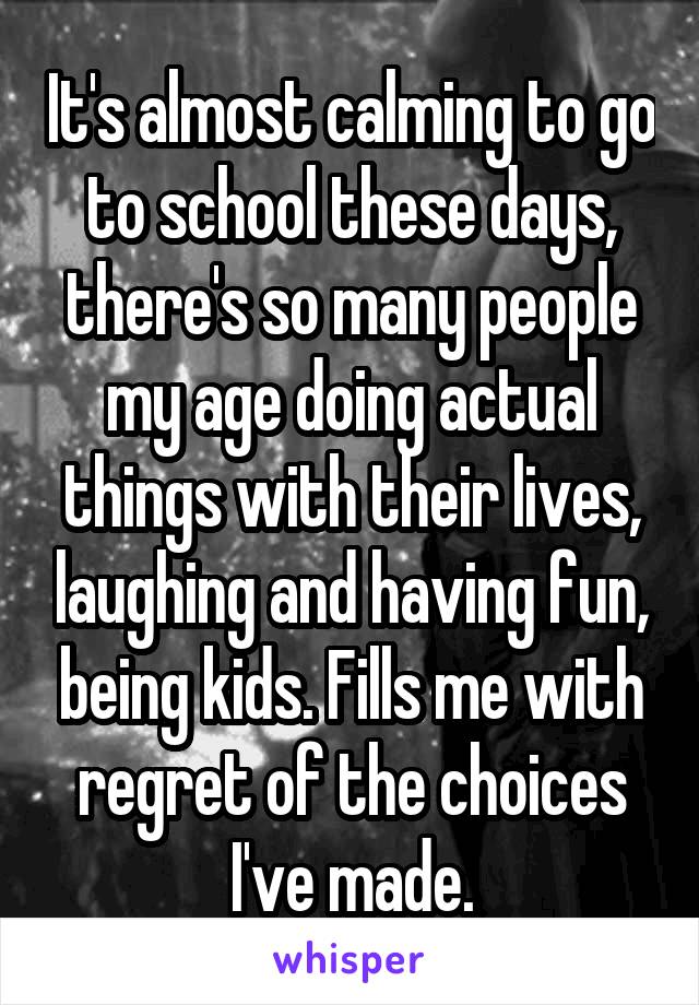 It's almost calming to go to school these days, there's so many people my age doing actual things with their lives, laughing and having fun, being kids. Fills me with regret of the choices I've made.