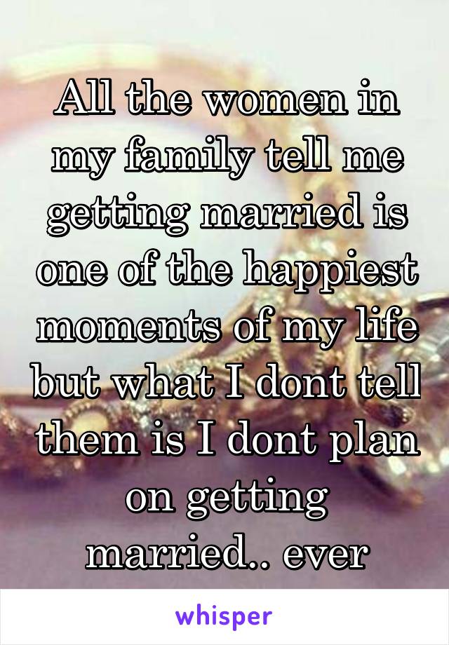 All the women in my family tell me getting married is one of the happiest moments of my life but what I dont tell them is I dont plan on getting married.. ever