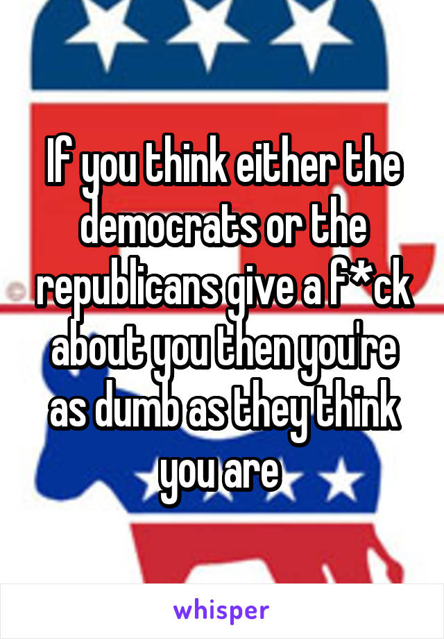 If you think either the democrats or the republicans give a f*ck about you then you're as dumb as they think you are 