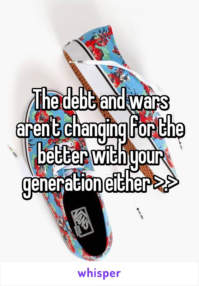 The debt and wars aren't changing for the better with your generation either >.>