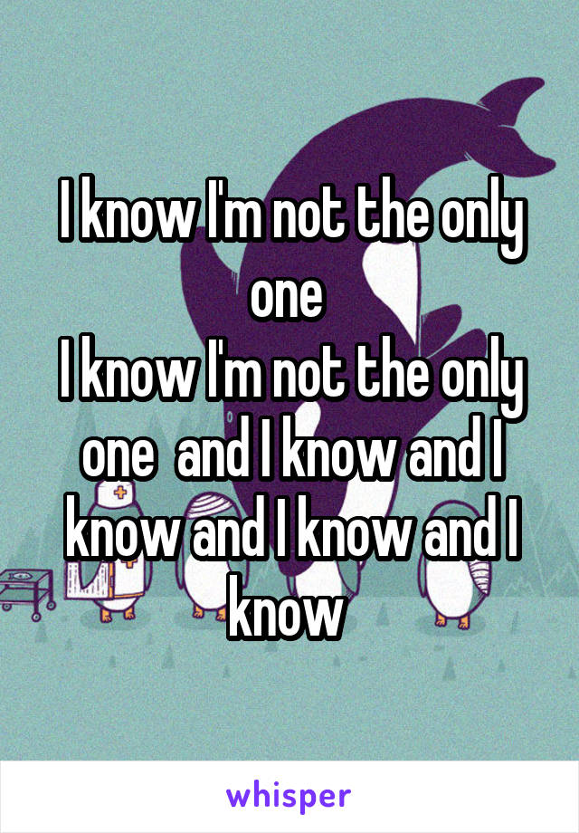 I know I'm not the only one 
I know I'm not the only one  and I know and I know and I know and I know 