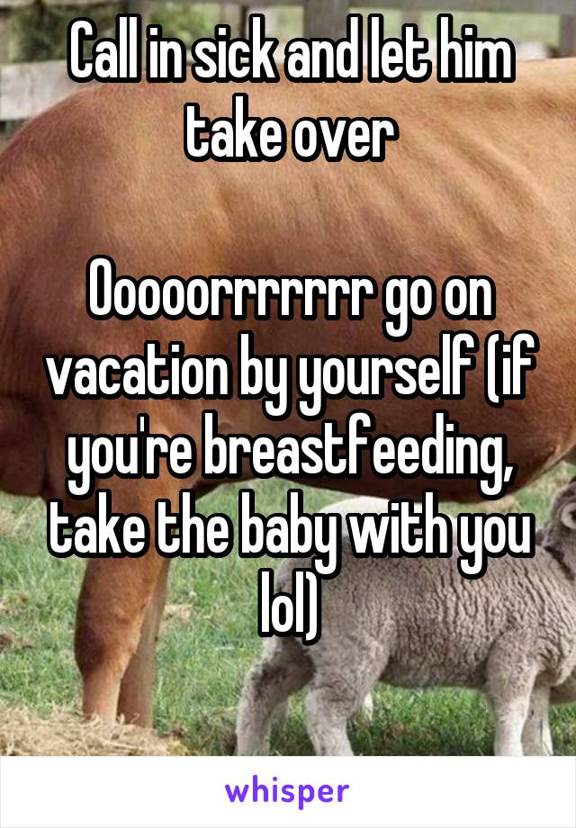 Call in sick and let him take over

Ooooorrrrrrr go on vacation by yourself (if you're breastfeeding, take the baby with you lol)

