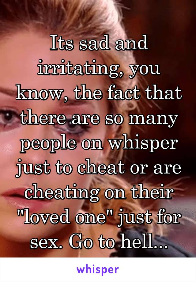 Its sad and irritating, you know, the fact that there are so many people on whisper just to cheat or are cheating on their "loved one" just for sex. Go to hell...