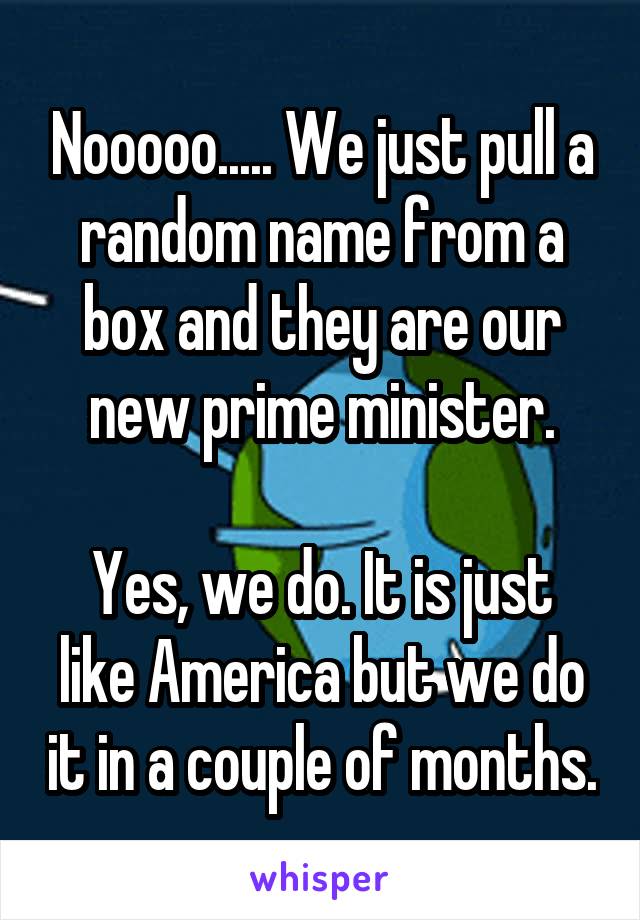 Nooooo..... We just pull a random name from a box and they are our new prime minister.

Yes, we do. It is just like America but we do it in a couple of months.