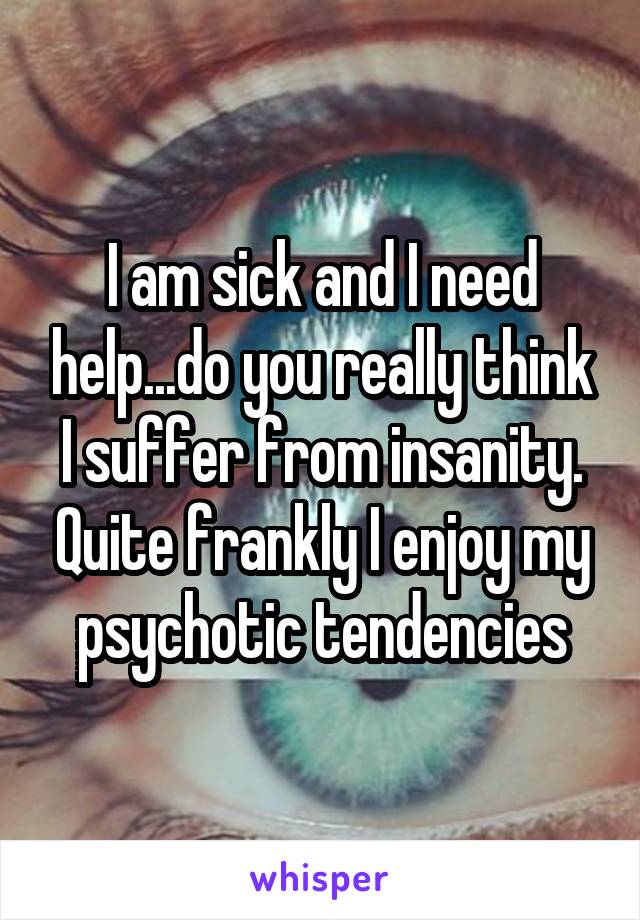 I am sick and I need help...do you really think I suffer from insanity. Quite frankly I enjoy my psychotic tendencies