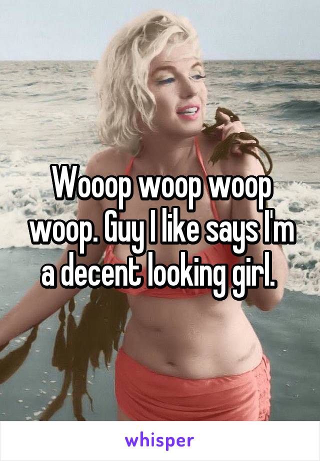 Wooop woop woop woop. Guy I like says I'm a decent looking girl. 