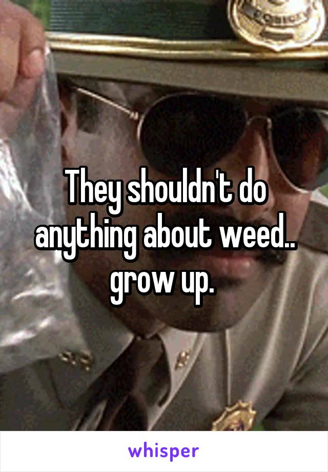 They shouldn't do anything about weed.. grow up. 