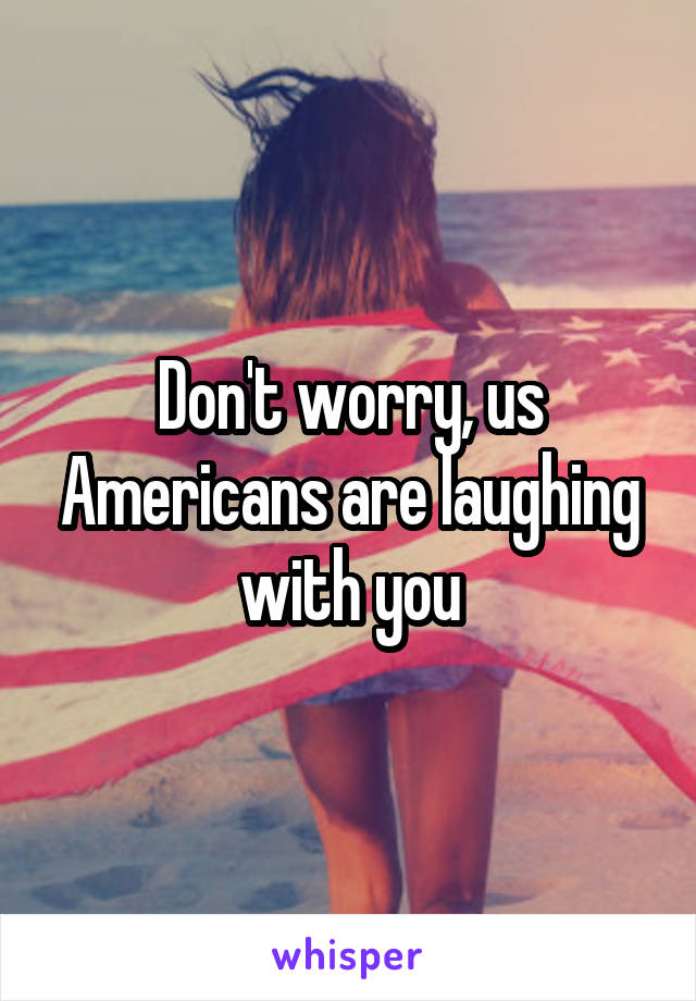 Don't worry, us Americans are laughing with you