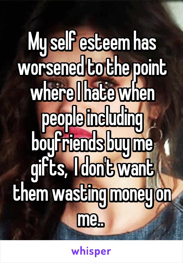 My self esteem has worsened to the point where I hate when people including boyfriends buy me gifts,  I don't want them wasting money on me.. 