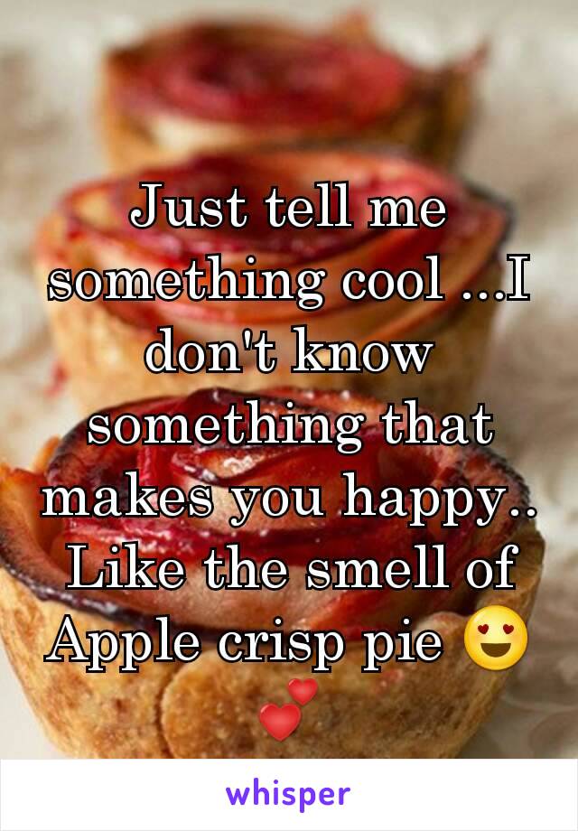 Just tell me something cool ...I don't know something that makes you happy.. Like the smell of Apple crisp pie 😍💕