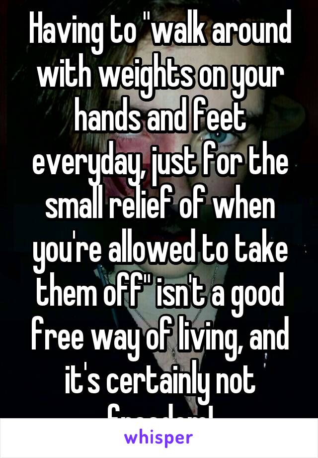 Having to "walk around with weights on your hands and feet everyday, just for the small relief of when you're allowed to take them off" isn't a good free way of living, and it's certainly not freedom!