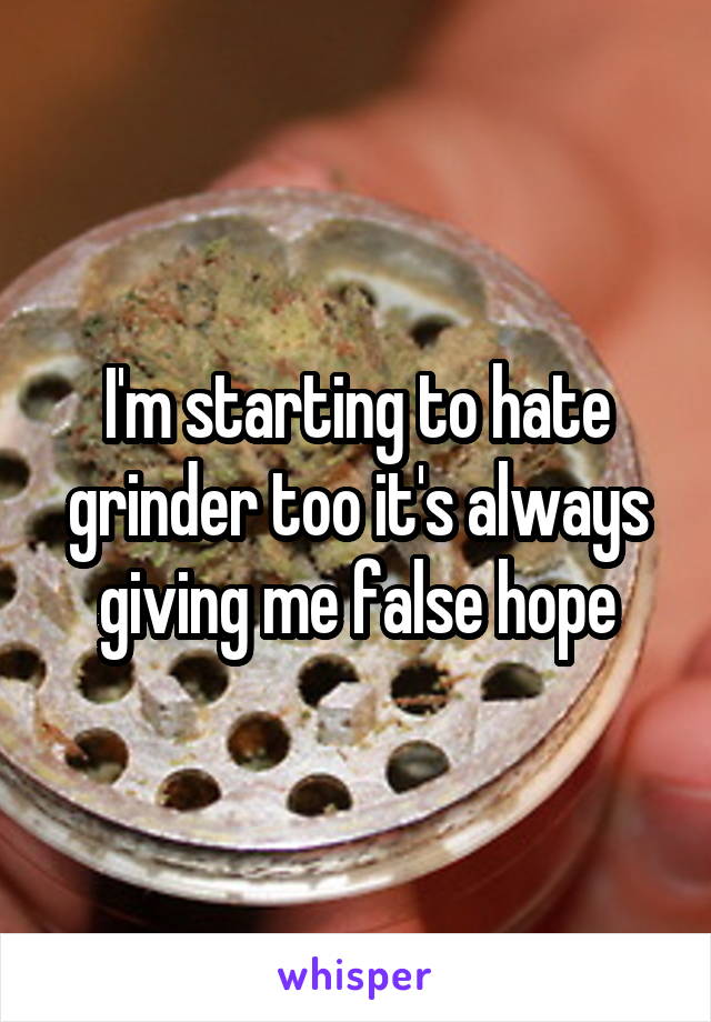 I'm starting to hate grinder too it's always giving me false hope