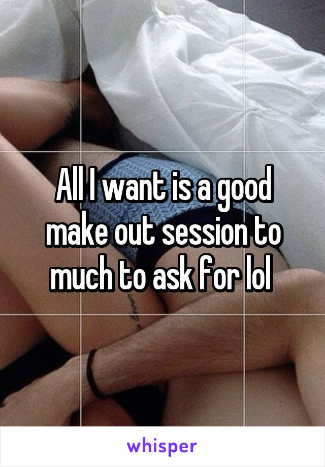 All I want is a good make out session to much to ask for lol 