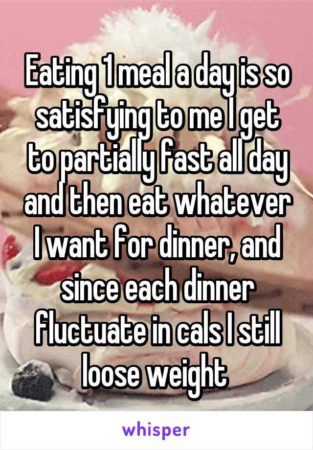 Eating 1 meal a day is so satisfying to me I get to partially fast all day and then eat whatever I want for dinner, and since each dinner fluctuate in cals I still loose weight 