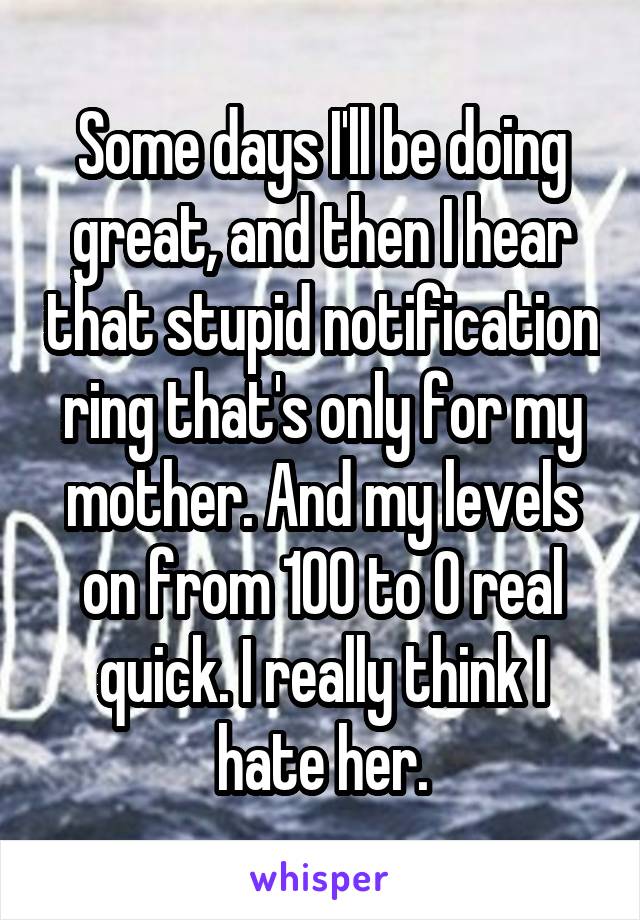 Some days I'll be doing great, and then I hear that stupid notification ring that's only for my mother. And my levels on from 100 to 0 real quick. I really think I hate her.