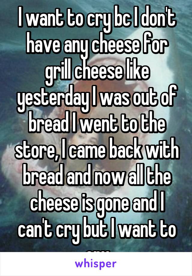 I want to cry bc I don't have any cheese for grill cheese like yesterday I was out of bread I went to the store, I came back with bread and now all the cheese is gone and I can't cry but I want to cry