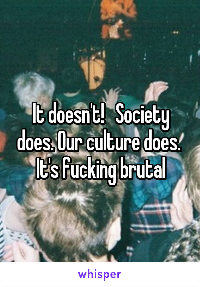 It doesn't!   Society does. Our culture does.  It's fucking brutal