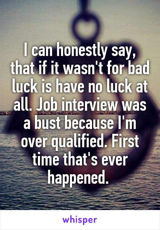 I can honestly say, that if it wasn't for bad luck is have no luck at all. Job interview was a bust because I'm over qualified. First time that's ever happened. 