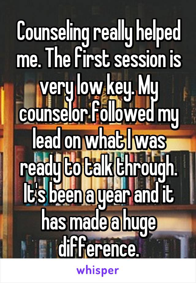 Counseling really helped me. The first session is very low key. My counselor followed my lead on what I was ready to talk through. It's been a year and it has made a huge difference.