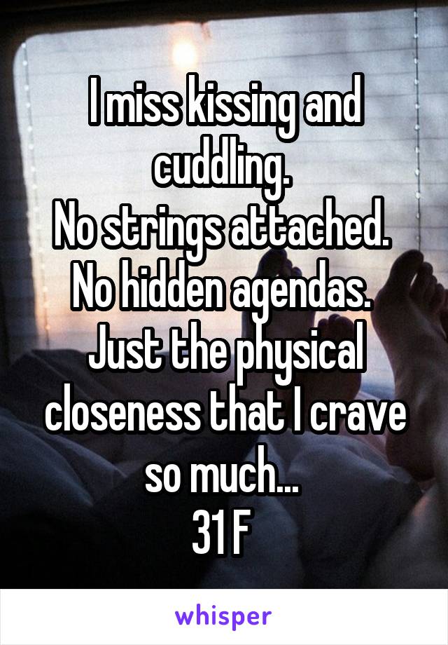 I miss kissing and cuddling. 
No strings attached. 
No hidden agendas. 
Just the physical closeness that I crave so much... 
31 F 