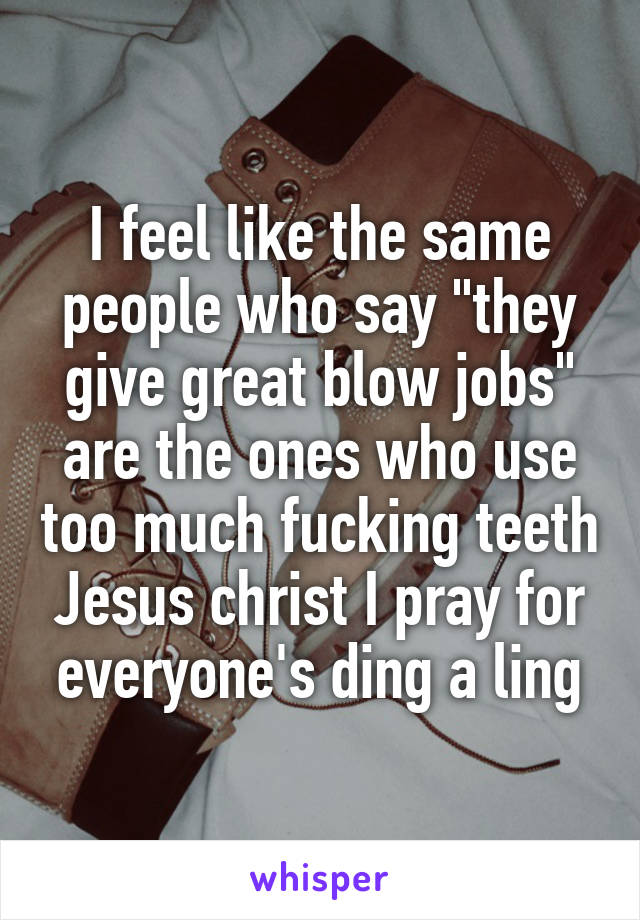 I feel like the same people who say "they give great blow jobs" are the ones who use too much fucking teeth Jesus christ I pray for everyone's ding a ling