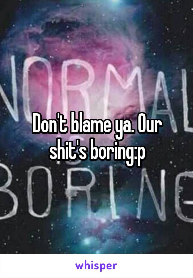 Don't blame ya. Our shit's boring:p